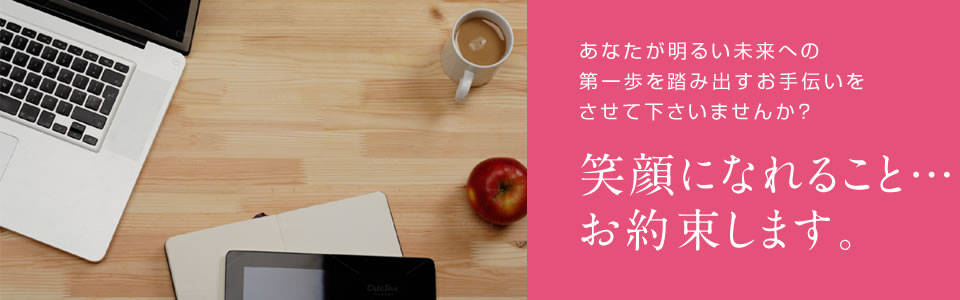 あなたが明るい未来への第一歩を踏み出すお手伝いをさせて下さいませんか？笑顔になれること…お約束します。